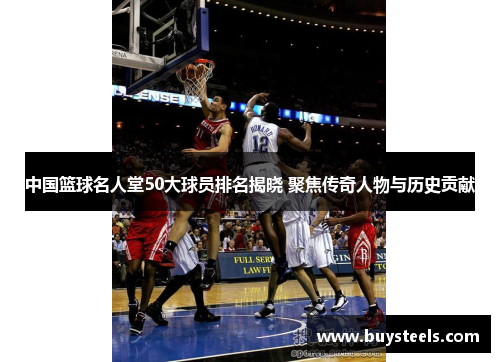 中国篮球名人堂50大球员排名揭晓 聚焦传奇人物与历史贡献