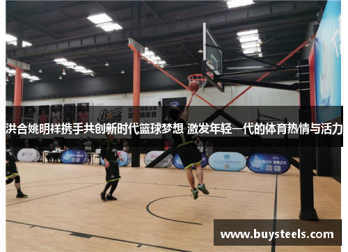 洪合姚明祥携手共创新时代篮球梦想 激发年轻一代的体育热情与活力