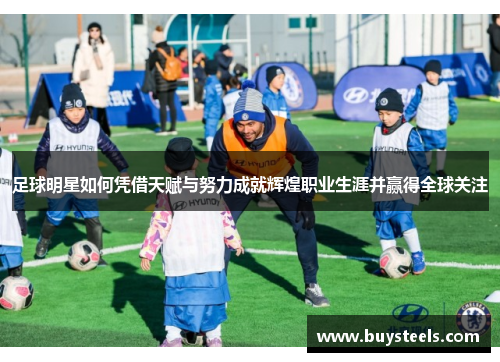 足球明星如何凭借天赋与努力成就辉煌职业生涯并赢得全球关注