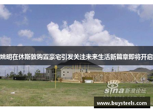 姚明在休斯敦购置豪宅引发关注未来生活新篇章即将开启