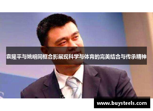 袁隆平与姚明同框合影展现科学与体育的完美结合与传承精神