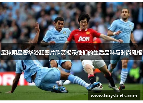 足球明星奢华浴缸图片欣赏揭示他们的生活品味与时尚风格